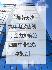 湖南长沙：筑牢电波防线，全力护航第四届中非经贸博览会