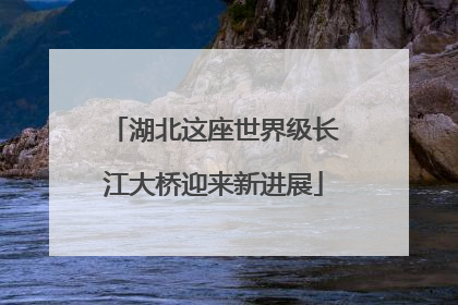 湖北这座世界级长江大桥迎来新进展