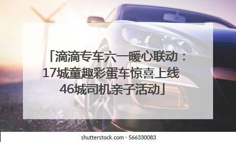 滴滴专车六一暖心联动：17城童趣彩蛋车惊喜上线 46城司机亲子活动