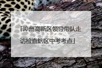 漳州高新区领导带队走访检查辖区中考考点