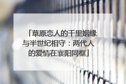 草原恋人的千里姻缘与半世纪相守：两代人的爱情在襄阳同框