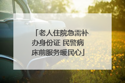 老人住院急需补办身份证 民警病床前服务暖民心