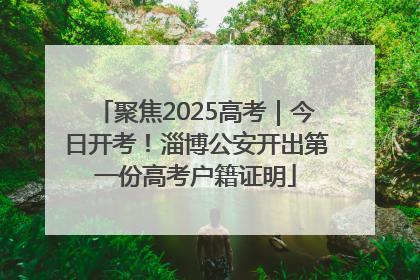 聚焦2025高考｜今日开考！淄博公安开出第一份高考户籍证明
