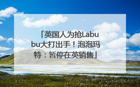 英国人为抢Labubu大打出手！泡泡玛特：暂停在英销售