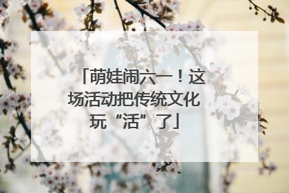 萌娃闹六一！这场活动把传统文化玩“活”了