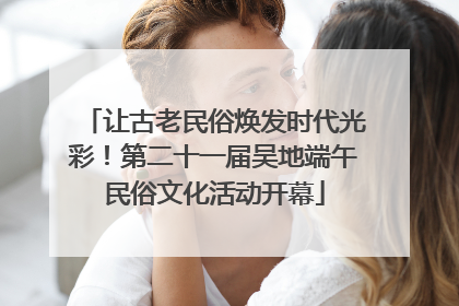 让古老民俗焕发时代光彩！第二十一届吴地端午民俗文化活动开幕
