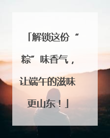解锁这份“粽”味香气，让端午的滋味更山东！