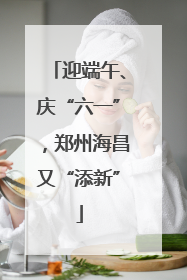 迎端午、庆“六一”，郑州海昌又“添新”