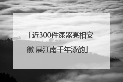 近300件漆器亮相安徽 展江南千年漆韵