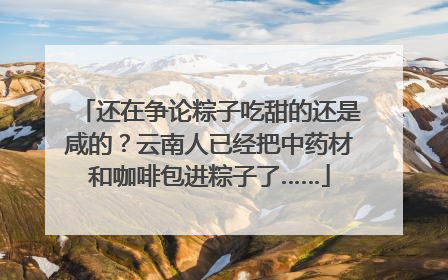 还在争论粽子吃甜的还是咸的？云南人已经把中药材和咖啡包进粽子了……