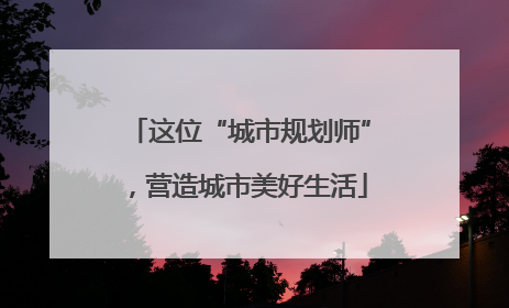 这位“城市规划师”，营造城市美好生活