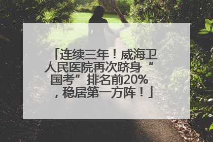 连续三年！威海卫人民医院再次跻身“国考”排名前20%，稳居第一方阵！