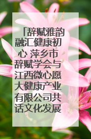 辞赋雅韵融汇健康初心 萍乡市辞赋学会与江西微心愿大健康产业有限公司共话文化发展新篇（图）