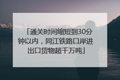 通关时间缩短到30分钟以内，同江铁路口岸进出口货物超千万吨