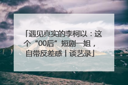遇见真实的李柯以：这个“00后”短剧一姐，自带反差感丨谈艺录