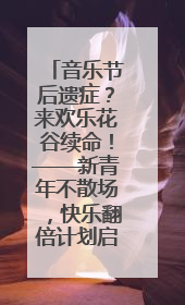 音乐节后遗症？来欢乐花谷续命！——新青年不散场，快乐翻倍计划启动！