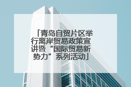 青岛自贸片区举行离岸贸易政策宣讲暨“国际贸易新势力”系列活动