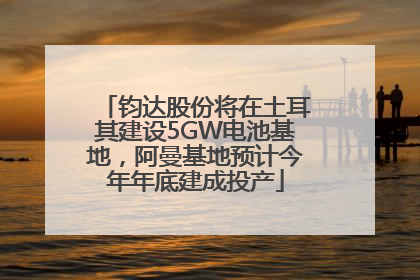 钧达股份将在土耳其建设5GW电池基地，阿曼基地预计今年年底建成投产