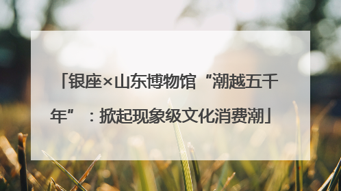 银座×山东博物馆“潮越五千年”：掀起现象级文化消费潮