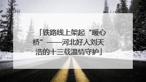 铁路线上架起“暖心桥”——河北好人刘天浩的十三载温情守护