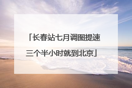 长春站七月调图提速 三个半小时就到北京