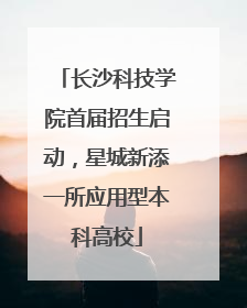 长沙科技学院首届招生启动，星城新添一所应用型本科高校