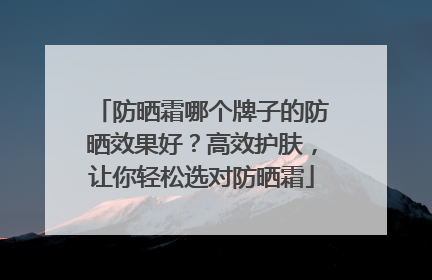 防晒霜哪个牌子的防晒效果好？高效护肤，让你轻松选对防晒霜