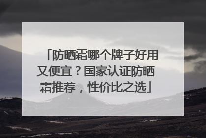 防晒霜哪个牌子好用又便宜？国家认证防晒霜推荐，性价比之选