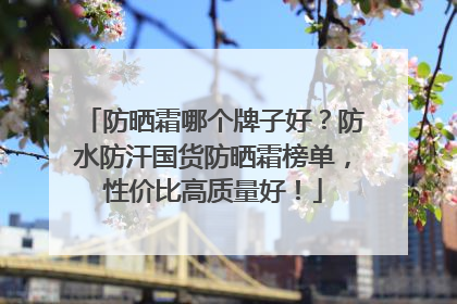 防晒霜哪个牌子好？防水防汗国货防晒霜榜单，性价比高质量好！