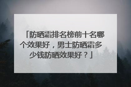 防晒霜排名榜前十名哪个效果好，男士防晒霜多少钱防晒效果好？