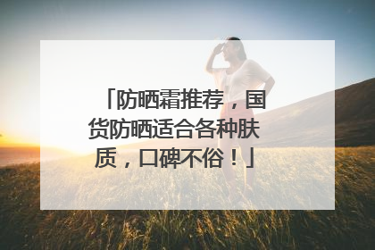 防晒霜推荐，国货防晒适合各种肤质，口碑不俗！