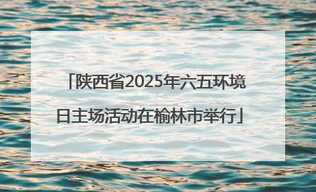 陕西省2025年六五环境日主场活动在榆林市举行