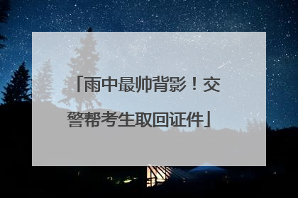 雨中最帅背影！交警帮考生取回证件