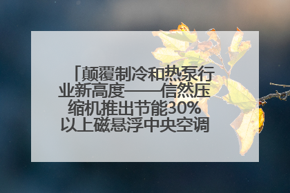 颠覆制冷和热泵行业新高度——信然压缩机推出节能30%以上磁悬浮中央空调和磁悬浮热泵