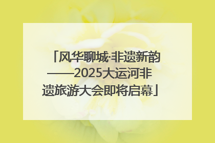 风华聊城·非遗新韵——2025大运河非遗旅游大会即将启幕
