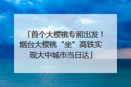 首个大樱桃专厢出发！烟台大樱桃“坐”高铁实现大中城市当日达