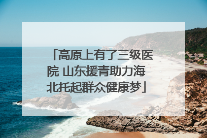 高原上有了三级医院 山东援青助力海北托起群众健康梦