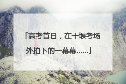 高考首日，在十堰考场外拍下的一幕幕……