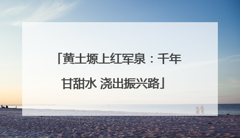 黄土塬上红军泉：千年甘甜水 浇出振兴路