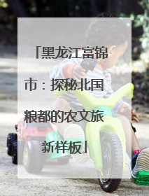 黑龙江富锦市：探秘北国粮都的农文旅新样板