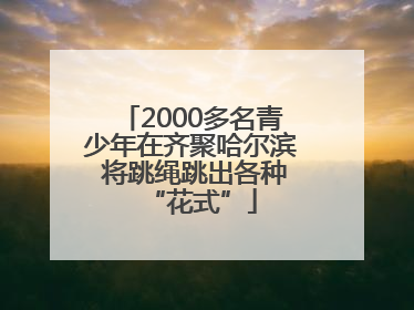 2000多名青少年在齐聚哈尔滨 将跳绳跳出各种“花式”