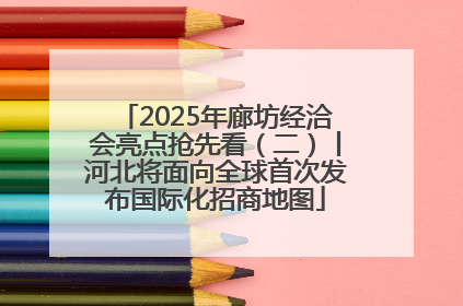 2025年廊坊经洽会亮点抢先看（二）丨河北将面向全球首次发布国际化招商地图