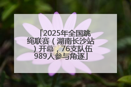 2025年全国跳绳联赛（湖南长沙站）开幕，76支队伍989人参与角逐