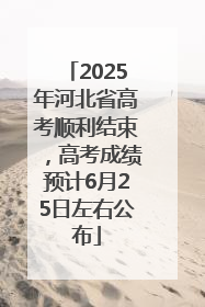 2025年河北省高考顺利结束，高考成绩预计6月25日左右公布