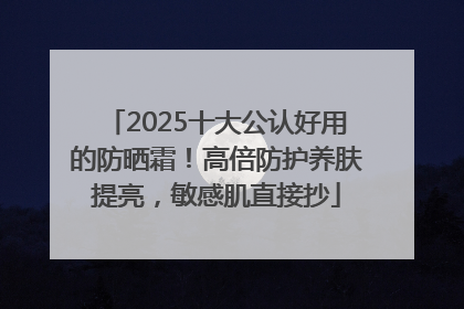 2025十大公认好用的防晒霜！高倍防护养肤提亮，敏感肌直接抄