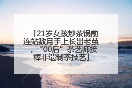 21岁女孩炒茶锅前连站数月手上长出老茧，“00后”茶艺师接棒非遗制茶技艺
