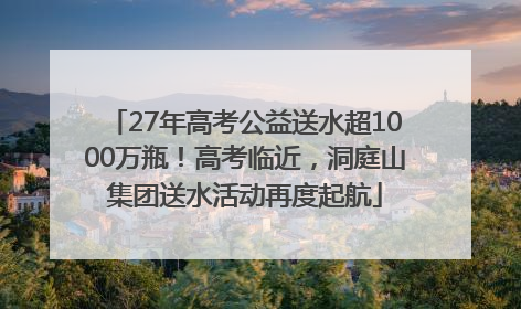 27年高考公益送水超1000万瓶！高考临近，洞庭山集团送水活动再度起航
