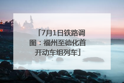 7月1日铁路调图：福州至德化首开动车组列车